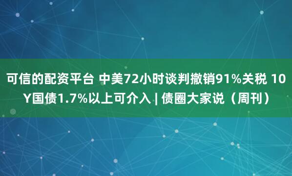 可信的配资平台 中美72小时谈判撤销91%关税 10Y国债1.7%以上可介入 | 债圈大家说（周刊）