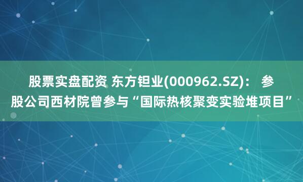 股票实盘配资 东方钽业(000962.SZ)： 参股公司西材院曾参与“国际热核聚变实验堆项目”