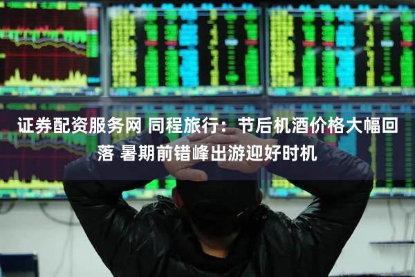 证券配资服务网 同程旅行：节后机酒价格大幅回落 暑期前错峰出游迎好时机