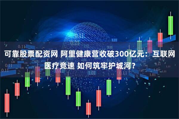可靠股票配资网 阿里健康营收破300亿元：互联网医疗竞速 如何筑牢护城河？