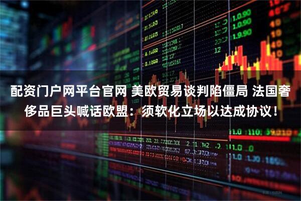 配资门户网平台官网 美欧贸易谈判陷僵局 法国奢侈品巨头喊话欧盟：须软化立场以达成协议！
