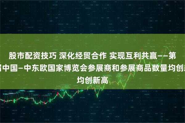 股市配资技巧 深化经贸合作 实现互利共赢——第四届中国—中东欧国家博览会参展商和参展商品数量均创新高