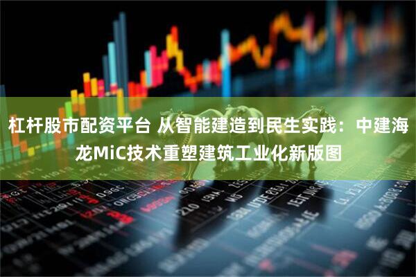 杠杆股市配资平台 从智能建造到民生实践：中建海龙MiC技术重塑建筑工业化新版图