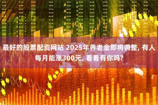 最好的股票配资网站 2025年养老金即将调整, 有人每月能涨300元, 看看有你吗?