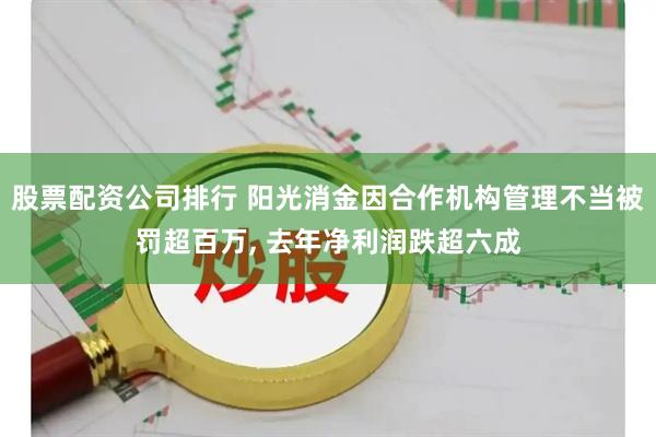 股票配资公司排行 阳光消金因合作机构管理不当被罚超百万, 去年净利润跌超六成