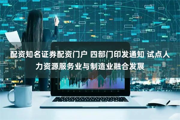 配资知名证券配资门户 四部门印发通知 试点人力资源服务业与制造业融合发展