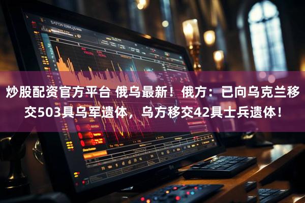 炒股配资官方平台 俄乌最新！俄方：已向乌克兰移交503具乌军遗体，乌方移交42具士兵遗体！