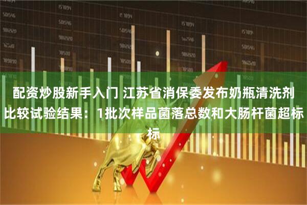 配资炒股新手入门 江苏省消保委发布奶瓶清洗剂比较试验结果：1批次样品菌落总数和大肠杆菌超标