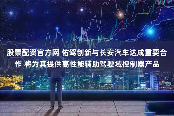 股票配资官方网 佑驾创新与长安汽车达成重要合作 将为其提供高性能辅助驾驶域控制器产品