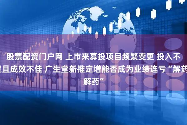 股票配资门户网 上市来募投项目频繁变更 投入不足且成效不佳 广生堂新推定增能否成为业绩连亏“解药”