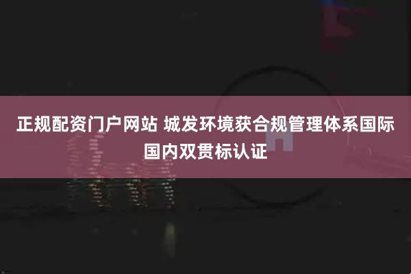 正规配资门户网站 城发环境获合规管理体系国际国内双贯标认证