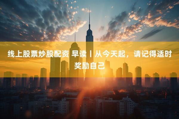 线上股票炒股配资 早读丨从今天起，请记得适时奖励自己