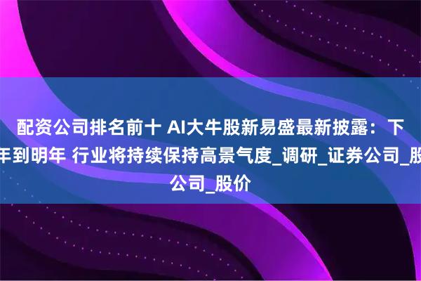 配资公司排名前十 AI大牛股新易盛最新披露：下半年到明年 行业将持续保持高景气度_调研_证券公司_股价