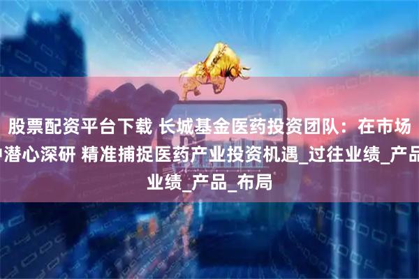 股票配资平台下载 长城基金医药投资团队：在市场跌宕中潜心深研 精准捕捉医药产业投资机遇_过往业绩_产品_布局