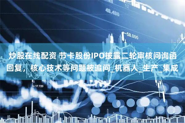 炒股在线配资 节卡股份IPO披露二轮审核问询函回复，核心技术等问题被追问_机器人_生产_集成