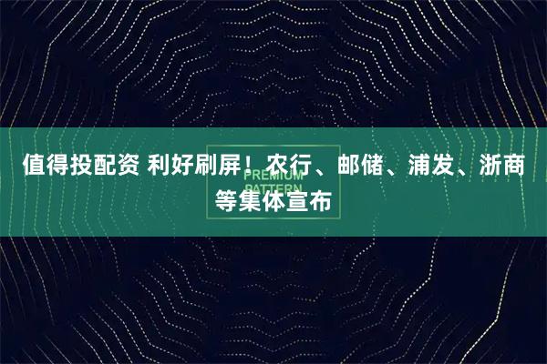 值得投配资 利好刷屏！农行、邮储、浦发、浙商等集体宣布