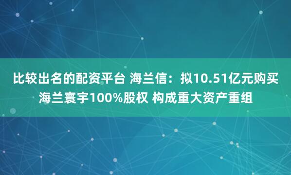 比较出名的配资平台 海兰信：拟10.51亿元购买海兰寰宇100%股权 构成重大资产重组
