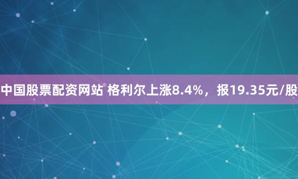 中国股票配资网站 格利尔上涨8.4%，报19.35元/股