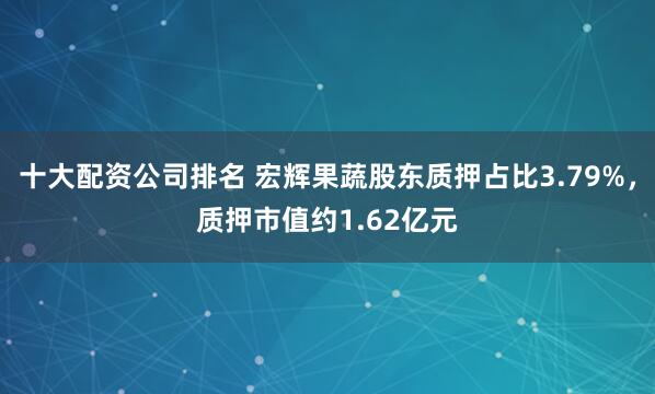 十大配资公司排名 宏辉果蔬股东质押占比3.79%，质押市值约1.62亿元