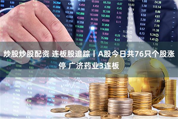 炒股炒股配资 连板股追踪丨A股今日共76只个股涨停 广济药业3连板